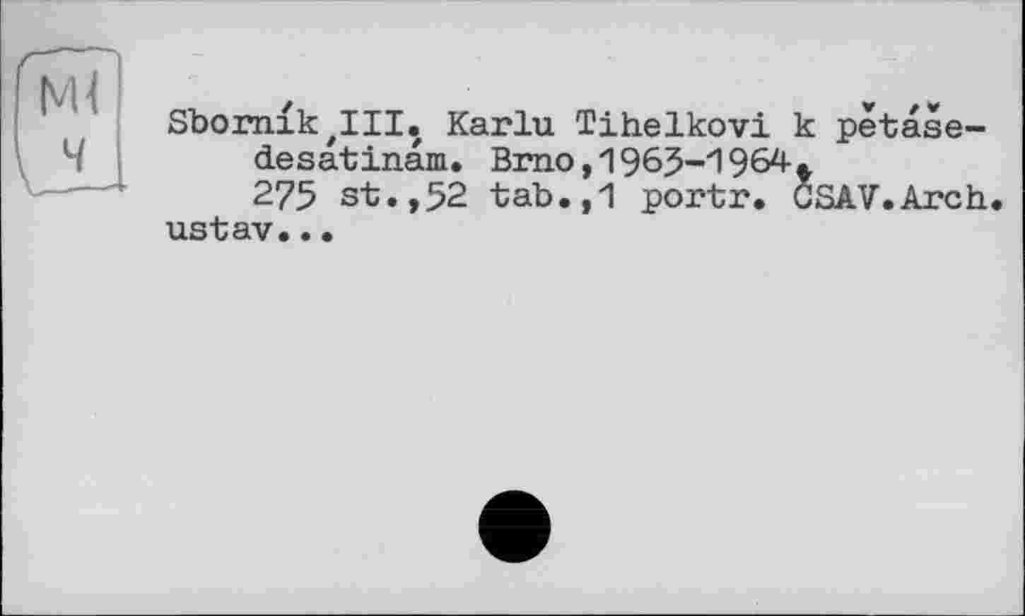 ﻿Ml
Sbornik'III. Karlu Tihelkovi к petase-desatinam. Brno,1963-1964.
275 st.,52 tab.,1 portr. CSAV.Arch ustav..•